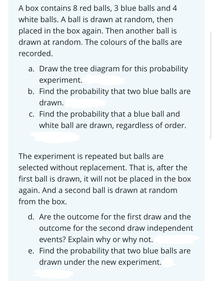 A box contains 8 red balls, 3 blue balls and 4
white balls. A ball is drawn at random, then
placed in the box again. Then another ball is
drawn at random. The colours of the balls are
recorded.
a. Draw the tree diagram for this probability
experiment.
b. Find the probability that two blue balls are
drawn.
c. Find the probability that a blue ball and
white ball are drawn, regardless of order.
The experiment is repeated but balls are
selected without replacement. That is, after the
first ball is drawn, it will not be placed in the box
again. And a second ball is drawn at random
from the box.
d. Are the outcome for the first draw and the
outcome for the second draw independent
events? Explain why or why not.
e. Find the probability that two blue balls are
drawn under the new experiment.
