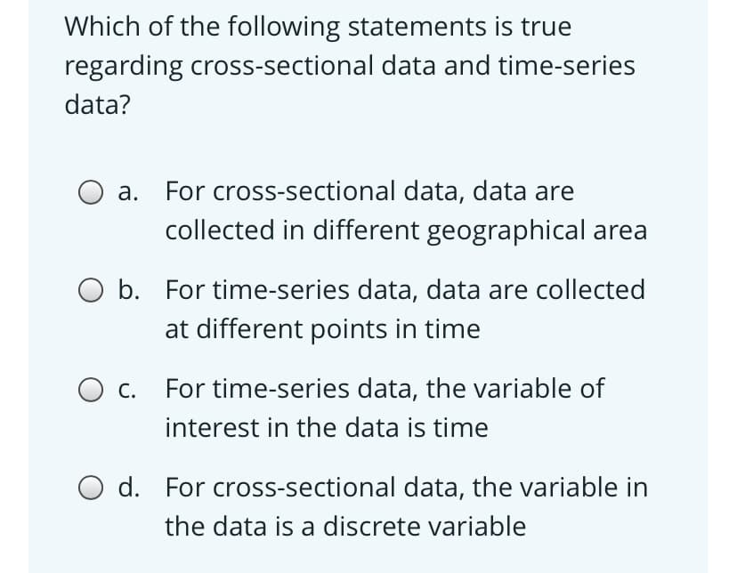 Which of the following statements is true
regarding cross-sectional data and time-series
data?
O a. For cross-sectional data, data are
collected in different geographical area
O b. For time-series data, data are collected
at different points in time
O c.
For time-series data, the variable of
interest in the data is time
O d. For cross-sectional data, the variable in
the data is a discrete variable
