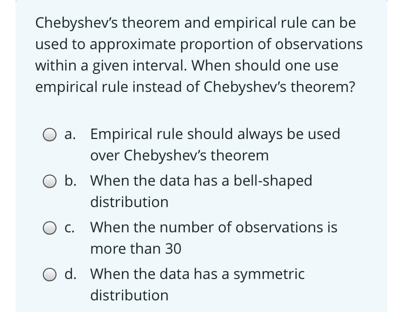 Chebyshev's theorem and empirical rule can be
used to approximate proportion of observations
within a given interval. When should one use
empirical rule instead of Chebyshev's theorem?
a. Empirical rule should always be used
over Chebyshev's theorem
O b. When the data has a bell-shaped
distribution
O c. When the number of observations is
more than 30
O d. When the data has a symmetric
distribution
