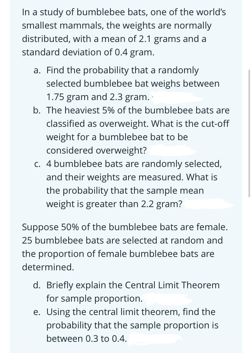 In a study of bumblebee bats, one of the world's
smallest mammals, the weights are normally
distributed, with a mean of 2.1 grams and a
standard deviation of 0.4 gram.
a. Find the probability that a randomly
selected bumblebee bat weighs between
1.75 gram and 2.3 gram.
b. The heaviest 5% of the bumblebee bats are
classified as overweight. What is the cut-off
weight for a bumblebee bat to be
considered overweight?
c. 4 bumblebee bats are randomly selected,
and their weights are measured. What is
the probability that the sample mean
weight is greater than 2.2 gram?
Suppose 50% of the bumblebee bats are female.
25 bumblebee bats are selected at random and
the proportion of female bumblebee bats are
determined.
d. Briefly explain the Central Limit Theorem
for sample proportion.
e. Using the central limit theorem, find the
probability that the sample proportion is
between 0.3 to 0.4.
