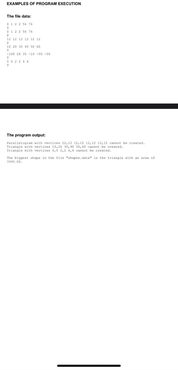 EXAMPLES OF PROGRAM EXECUTION
The file data:
0 1 2 2 56 76
T
0 1 2 2 56 76
P
12 12 12 12 12 12
P
10 20 30 40 50 60
-100 24 35 -16 -50 -50
0 0 2 2 4 4
T
The program output:
Parallelogram with vertices 12,12 12,12 12,12 12,12 cannot be created.
Triangle with vertices 10,20 30,40 50, 60 cannot be created.
Triangle with vertices 0,0 2,2 4,4 cannot be created.
The biggest shape in the file "shapes.data" is the triangle with an area of
3995.00.