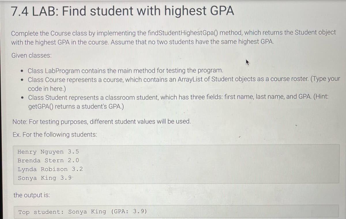 7.4 LAB: Find student with highest GPA
Complete the Course class by implementing the findStudent Highest Gpa() method, which returns the Student object
with the highest GPA in the course. Assume that no two students have the same highest GPA.
Given classes:
• Class LabProgram contains the main method for testing the program.
• Class Course represents a course, which contains an ArrayList of Student objects as a course roster. (Type your
code in here.)
• Class Student represents a classroom student, which has three fields: first name, last name, and GPA. (Hint:
getGPA) returns a student's GPA.)
Note: For testing purposes, different student values will be used.
Ex. For the following students:
Henry Nguyen 3.5
Brenda Stern 2.0
Lynda Robison 3.2
Sonya King 3.9-
the output is:
Top student: Sonya King (GPA: 3.9)