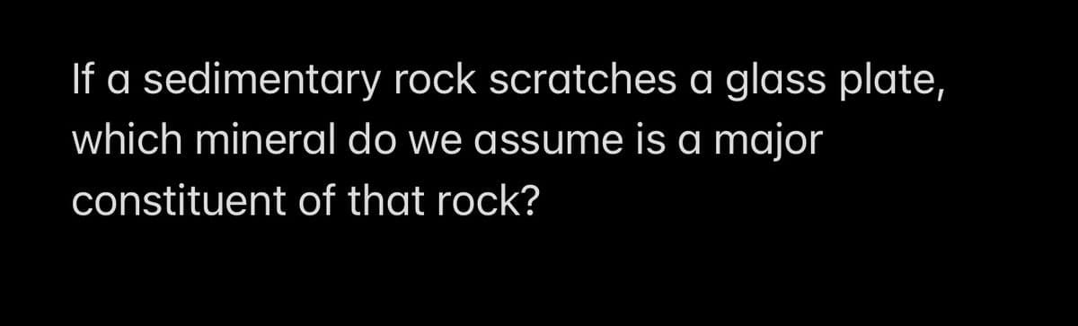 If a sedimentary rock scratches a glass plate,
which mineral do we assume is a major
constituent of that rock?