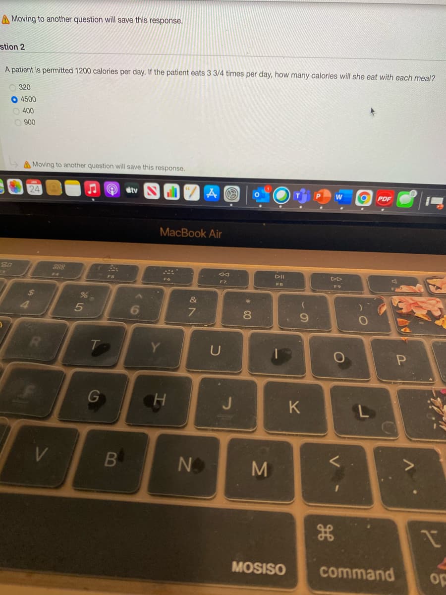 A Moving to another question will save this response,
stion 2
A patient is permitted 1200 calories per day. If the patient eats 3 3/4 times per day, how many calories will she eat with each meal?
320
O 4500
O 400
O 900
A Moving to another question will save this response.
24
sty
Aの
PDF
MacBook Air
DD
F7
DII
DD
14
FS
FB
F9
&
*
4
6.
7.
6.
G
H.
K
B
N
MOSISO
command
op
V -
00

