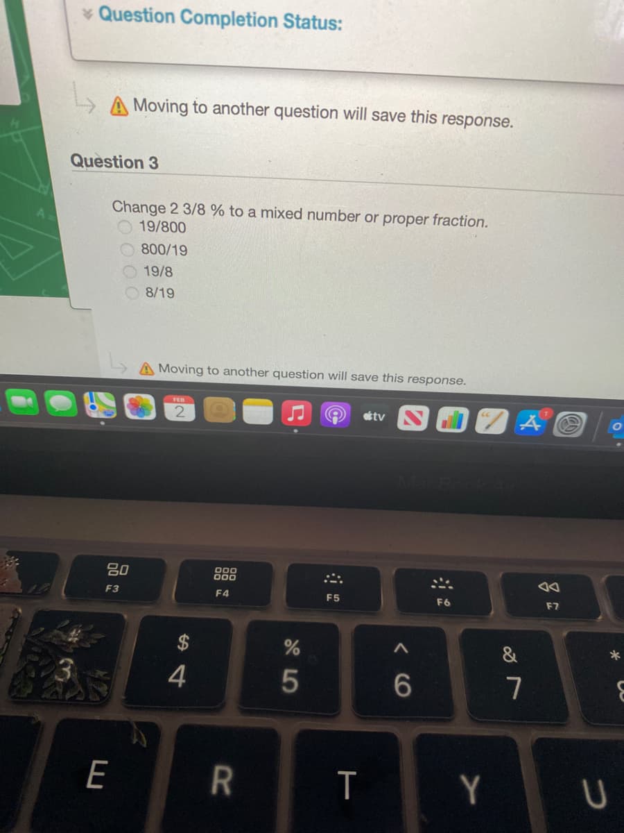 * Question Completion Status:
A Moving to another question will save this response.
Question 3
Change 2 3/8 % to a mixed number or proper fraction.
19/800
800/19
19/8
8/19
A Moving to another question will save this response.
FEB
tv
吕0
000
000
F3
F4
F5
F6
E7
&
3
4
7
E
T
Y
