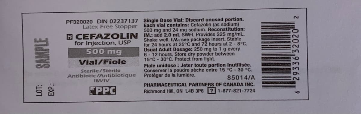 PF320020 DIN 02237137 Single Dose Vial: Discard unused portion.
Latex Free Stopper Each vial contains: Cefazolin (as sodium)
500 mg and 24 mg sodium. Reconstitution:
P CEFA ZOLIN IM.: add 2.0 mL SWFI. Provides 225 mg/mL.
for Injection, USP
500 mg
Shake well. L.V.: see package insert. Stable
for 24 hours at 25°C and 72 hours at 2 - 8°C.
Usual Adult Dosage: 250 mg to 1 g every
6 - 12 hours. Store dry powder between
15°C - 30°C. Protect from light.
Vial/Fiole
Sterile/Stėrile
Antibiotic/Antibiotique
IM/IV
Fiole unidose: Jeter toute portion inutilisée.
Conserver la poudre sèche entre 15 °C - 30 °C.
85014/A
Protéger de la lumière.
PHARMACEUTICAL PARTNERS OF CANADA INC.
PPC
Richmond Hill, ON L4B 3P6 2 1-877-821-7724
SAMPLE
EXP.:
29336 32020" 2
