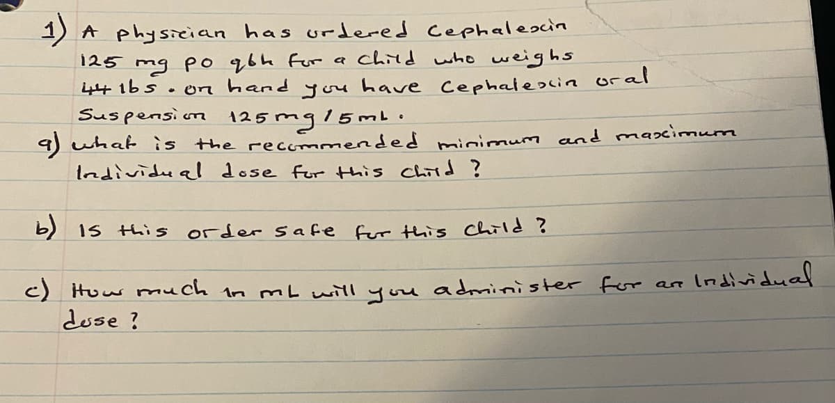 1) A physician has urdered Cephalescin
125 mg po qbh For a child who weighs
44 16s. 0
• on hand you have Cephaleocin oral
Suspension
125mg/5mb.
9) what is the recommended minimum and maximum
Individe a dose for this Child ?
b) Is this order safe fur this Child ?
How much in mL will you administer for are
c)
Individual
duse ?
