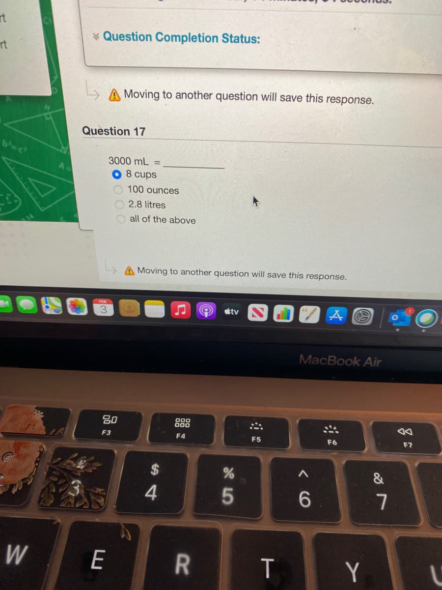 rt
* Question Completion Status:
rt
A Moving to another question will save this response.
Question 17
3000 mL =
O 8 cups
O 100 ounces
2.8 litres
all of the above
A Moving to another question will save this response.
tv
MacBook Air
80
000
00
F3
F4
F5
F6
F7
4
W
E
T
Y
< CO
