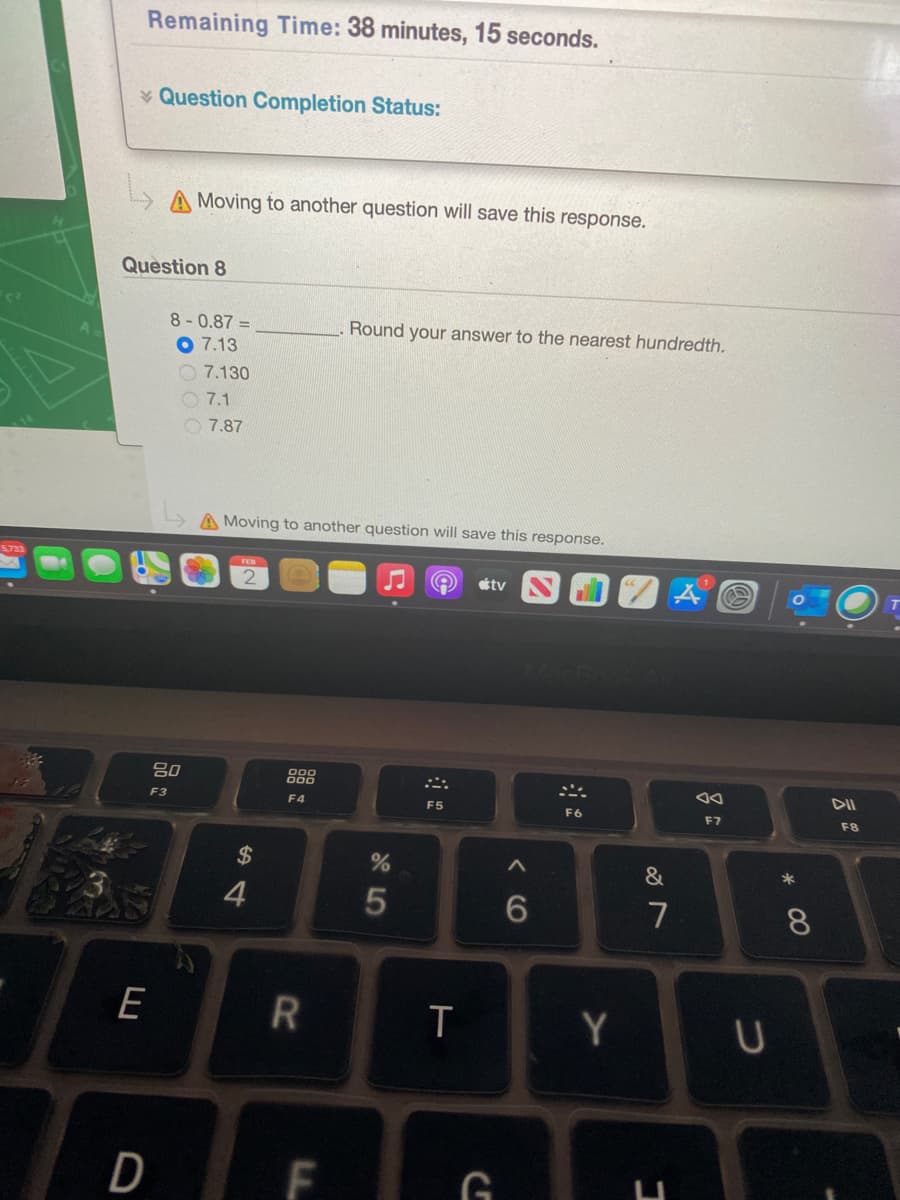 Remaining Time: 38 minutes, 15 seconds.
* Question Completion Status:
A Moving to another question will save this response.
Question 8
8-0.87 =
Round your answer to the nearest hundredth.
7.13
O 7.130
O 7.1
O 7.87
A Moving to another question will save this response.
tv
80
DII
F3
F4
F5
F6
F7
F8
2$
3
4
7
8.
E
Y
D
< CO
LL
R
