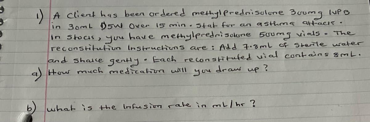 A client has been ordered methyl Pprednisulune 30omg luPB
In 30mL D5W Over 15 min.stat fur an asthma
att-acis.
in Stous,you have methylpredrisolune 500mg vials . The
reconstitutiun Instructions are: Add 7.8mL G Sterile uater
and shale genly Each reconstituted uial contains 8mL.
a) Houw nmuch medieation will
you
draw
up?
6)
what is the Infusion rate in mt/ hr ?
