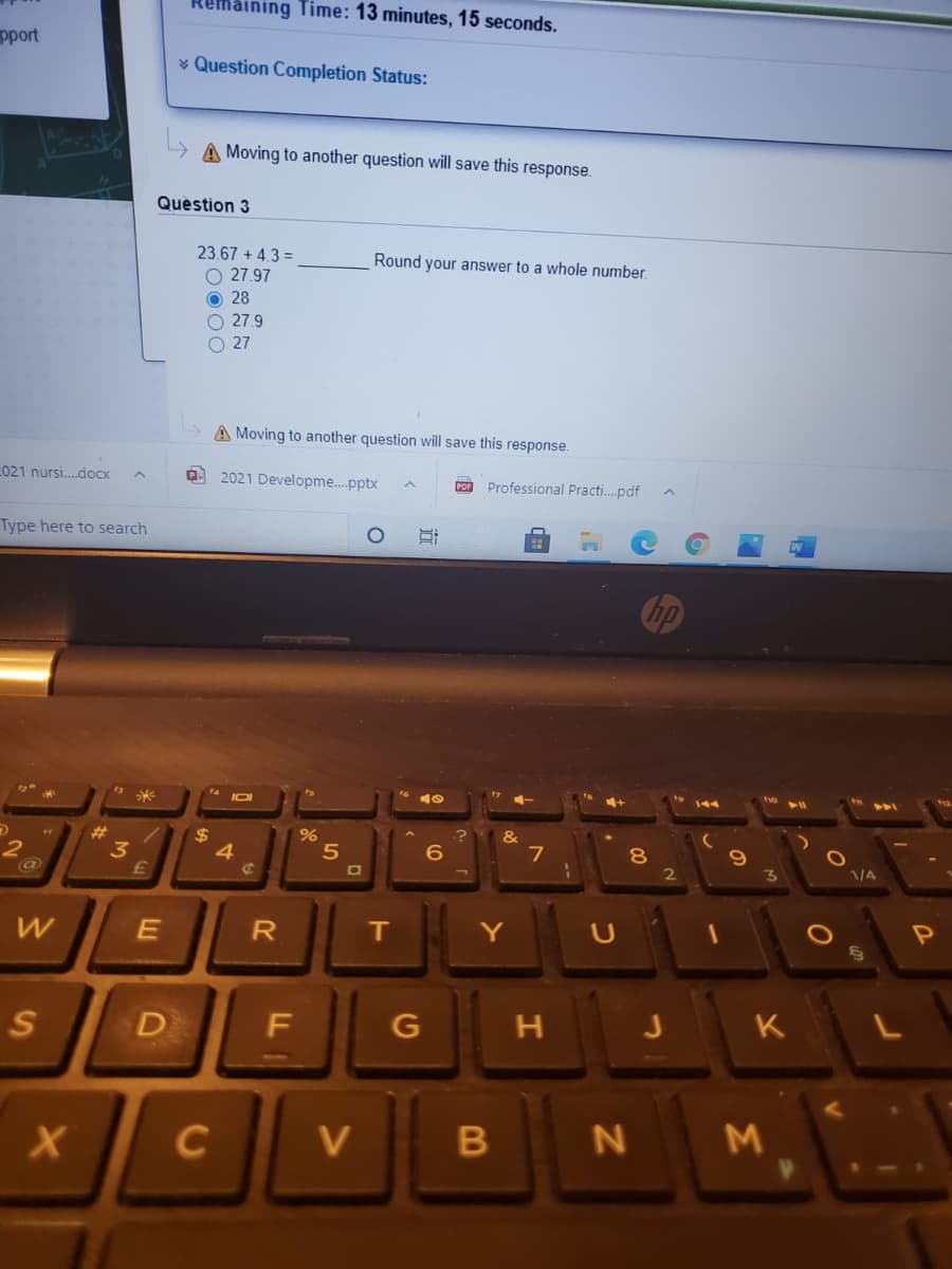 maining Time: 13 minutes, 15 seconds.
pport
* Question Completion Status:
L> A Moving to another question will save this response.
Question 3
23.67 + 4.3 =
Round your answer to a whole number.
O 27.97
O 28
O 27.9
O 27
A Moving to another question will save this response.
021 nursi.doCx
2021 Developme.pptx
COn Professional Practi.pdf
Type here to search
&
23
3
%24
5
6
7
8
D
F
G
K
C
V
N
Σ
近
