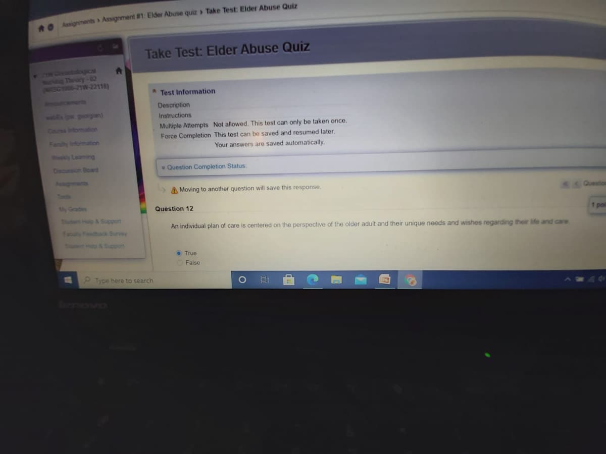 e Assignments Assignment #1: Elder Abuse quiz > Take Test: Elder Abuse Quiz
Take Test: Elder Abuse Quiz
TNCENO tological
NEng Theory-02
(ARSC1006-21W-22118)
Test Information
Aemouricements
Description
webEx ipw georgjian)
Instructions
Multiple Attempts Not allowed. This test can only be taken once.
Force Completion This test can be saved and resumed later.
Your answers are saved automatically.
Couse Infomation
Fanily Information
Weekly Leaming
Disoussion Boad
v Question Completion Status:
Asignments
A Moving to another question will save this response.
Tocs
My Grades
Question 12
Sudent Holp & Support
1 pol
An individual plan of care is centered on the perspective of the older adult and their unique needs and wishes regarding their life and care
Faculty Foodback Survey
Shtert Holp &Support
• True
O False
P Type here to search
Bormowo
