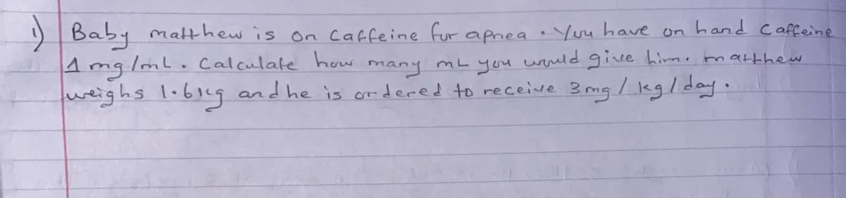 Baby matthew is on caffeine fur
hand Caffeine
on
apnea eYou have
4 mg/ml. Calculate how many mL you wuld give him, marthew
weighs 1.61cg and he is ordered to receive 3 mg / legl day.
