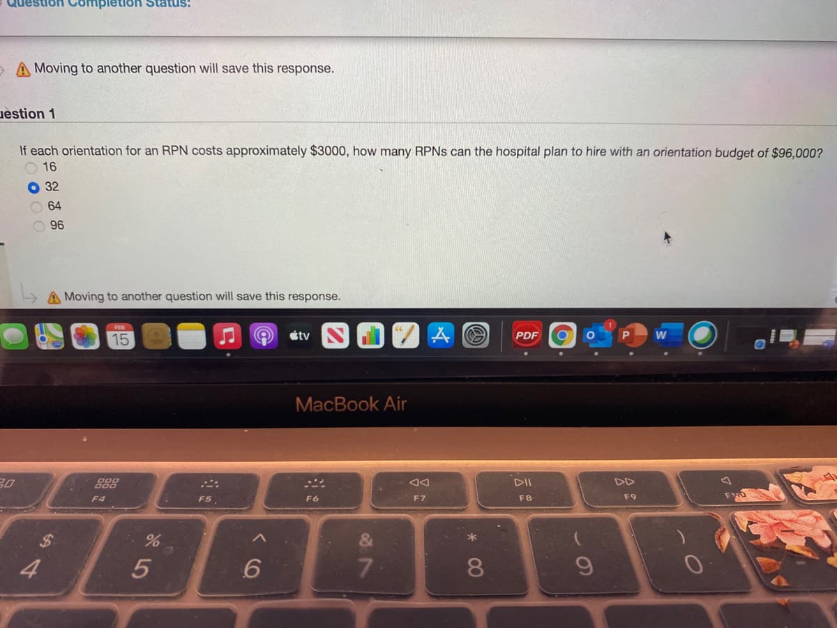 Question
ompletion
A Moving to another question will save this response.
uestion 1
If each orientation for an RPN costs approximately $3000, how many RPNS can the hospital plan to hire with an orientation budget of $96,000?
O 16
O 32
O 64
O 96
A Moving to another question will save this response.
tv
PDF
15
MacBook Air
30
888
DII
DD
F4
F5
F6
F7
F8
F9
36
4
5
7
* 00
%24
