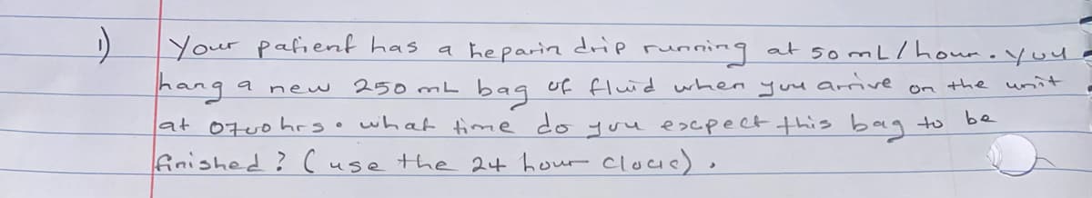 Your palient has
a heparin drp running at somL/ hour.you -
hang
250 mL baq uf fluid when yuu arrive
a new
on the unit
be
at 07uohrs.
what time do you escpect this bag to
finished? ( use the 2t hour cloue).
