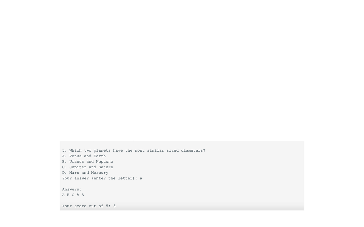 5. Which two planets have the most similar sized diameters?
A. Venus and Earth
B. Uranus and Neptune
C. Jupiter and Saturn
D. Mars and Mercury
Your answer (enter the letter): a
Answers:
A B C A A
Your score out of 5: 3