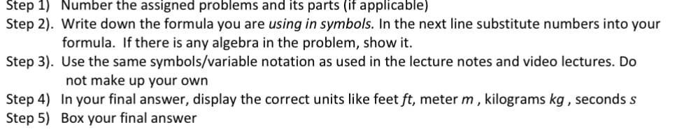 Number the assigned problems and its parts (if applicable)
Write down the formula you are using in symbols. In the next line substitute numbers into your
formula. If there is any algebra in the problem, show it.
Step 3).
Use the same symbols/variable notation as used in the lecture notes and video lectures. Do
not make up your own
In your final answer, display the correct units like feet ft, meter m, kilograms kg, seconds s
Box your final answer
Step 1)
Step 2).
Step 4)
Step 5)