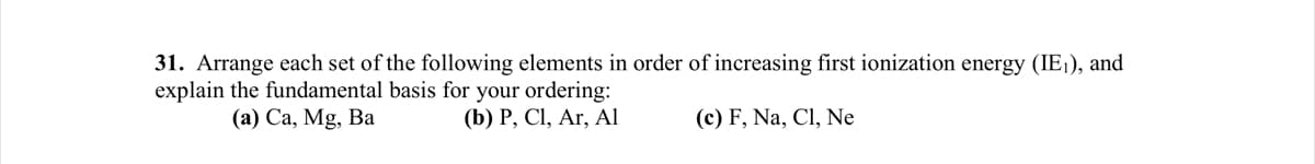 31. Arrange each set of the following elements in order of increasing first ionization energy (IE₁), and
explain the fundamental basis for your ordering:
(a) Ca, Mg, Ba
(b) P, Cl, Ar, Al
(c) F, Na, Cl, Ne