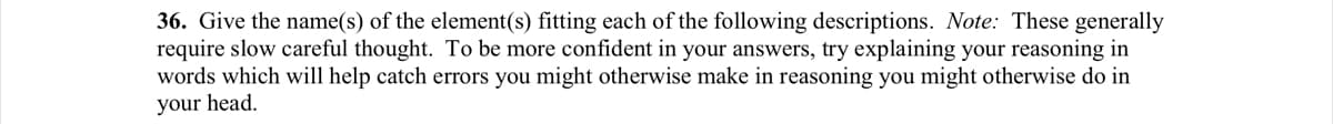 36. Give the name(s) of the element(s) fitting each of the following descriptions. Note: These generally
require slow careful thought. To be more confident in your answers, try explaining your reasoning in
words which will help catch errors you might otherwise make in reasoning you might otherwise do in
your head.