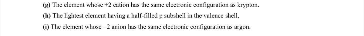 (g) The element whose +2 cation has the same electronic configuration as krypton.
(h) The lightest element having a half-filled p subshell in the valence shell.
(i) The element whose -2 anion has the same electronic configuration as argon.