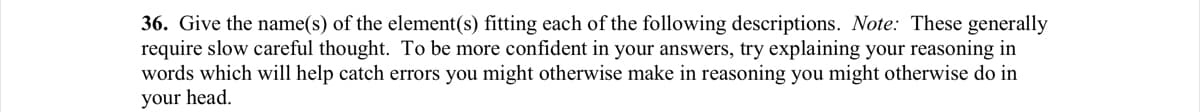 36. Give the name(s) of the element(s) fitting each of the following descriptions. Note: These generally
require slow careful thought. To be more confident in your answers, try explaining your reasoning in
words which will help catch errors you might otherwise make in reasoning you might otherwise do in
your head.