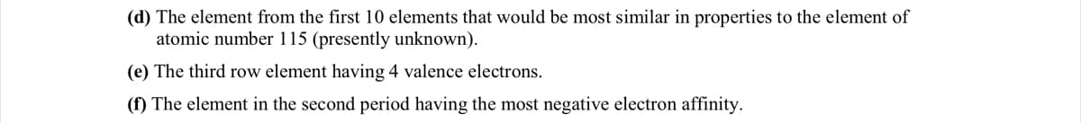 (d) The element from the first 10 elements that would be most similar in properties to the element of
atomic number 115 (presently unknown).
(e) The third row element having 4 valence electrons.
(f) The element in the second period having the most negative electron affinity.