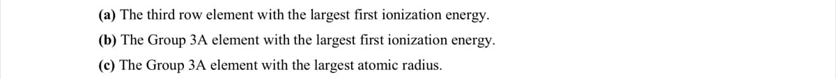 (a) The third row element with the largest first ionization energy.
(b) The Group 3A element with the largest first ionization energy.
(c) The Group 3A element with the largest atomic radius.