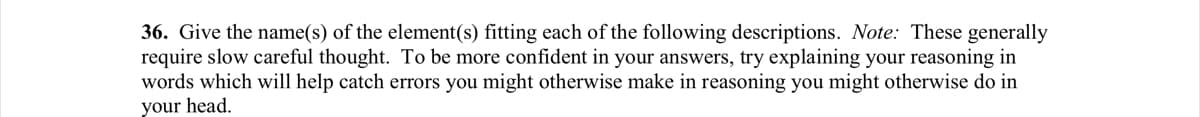 36. Give the name(s) of the element(s) fitting each of the following descriptions. Note: These generally
require slow careful thought. To be more confident in your answers, try explaining your reasoning in
words which will help catch errors you might otherwise make in reasoning you might otherwise do in
your head.