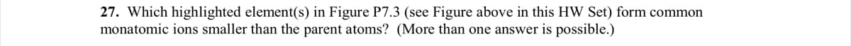 27. Which highlighted element(s) in Figure P7.3 (see Figure above in this HW Set) form common
monatomic ions smaller than the parent atoms? (More than one answer is possible.)
