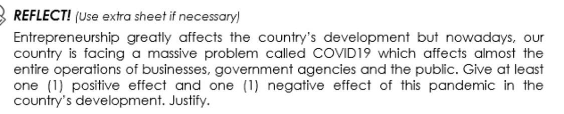 REFLECT! (Use extra sheet if necessary)
Entrepreneurship greatly affects the country's development but nowadays, our
country is facing a massive problem called COVID19 which affects almost the
entire operations of businesses, government agencies and the public. Give at least
one (1) positive effect and one (1) negative effect of this pandemic in the
country's development. Justify.
