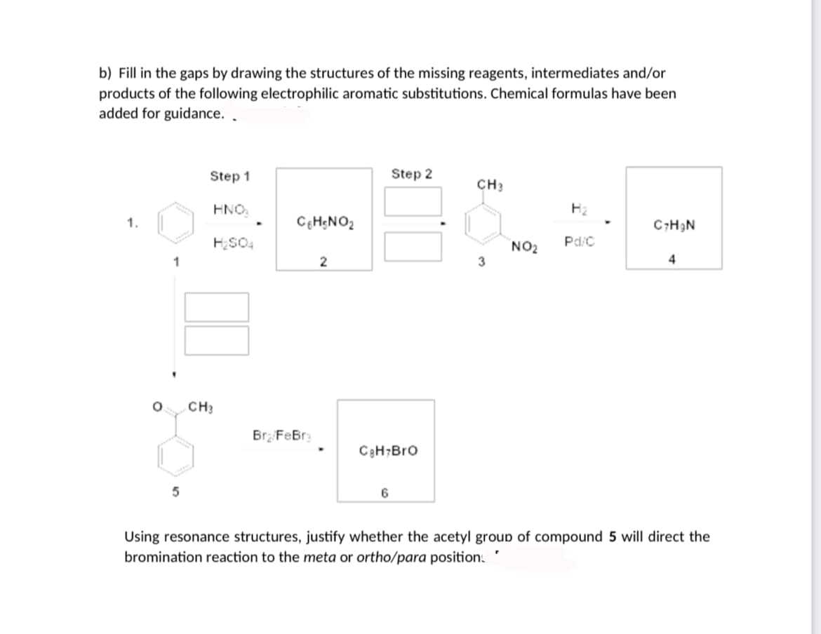 b) Fill in the gaps by drawing the structures of the missing reagents, intermediates and/or
products of the following electrophilic aromatic substitutions. Chemical formulas have been
added for guidance. .
Step 1
Step 2
CH3
HNO.
1.
CH;NO2
C;H3N
Pd/C
NO2
3
1
2
4
CH3
Brz FeBr
C3H;Bro
6
Using resonance structures, justify whether the acetyl group of compound 5 will direct the
bromination reaction to the meta or ortho/para positions
