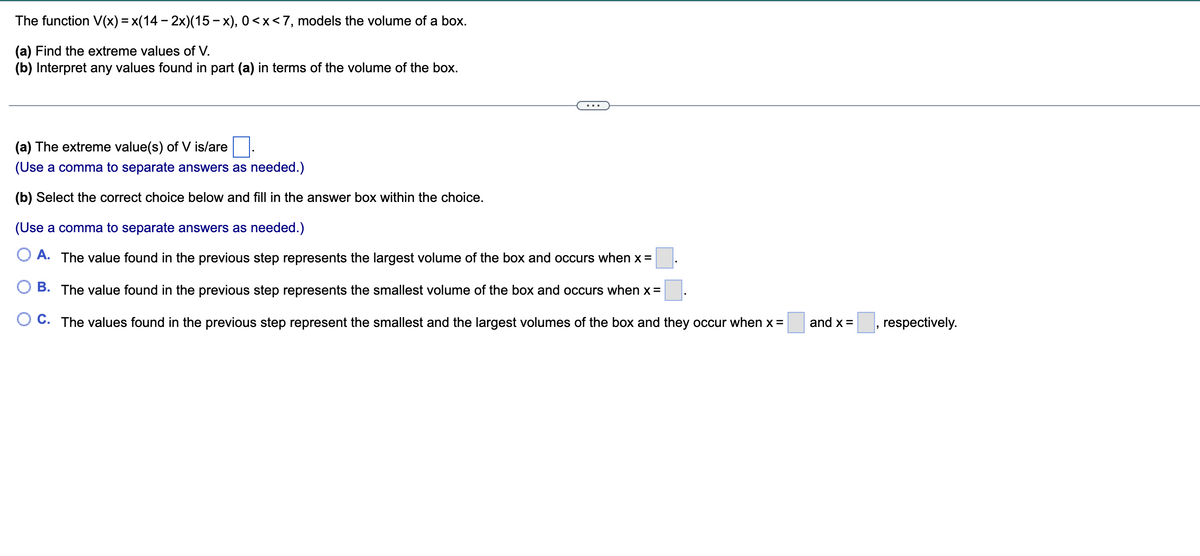 The function V(x) = x(14 - 2x)(15-x), 0<x<7, models the volume of a box.
(a) Find the extreme values of V.
(b) Interpret any values found in part (a) in terms of the volume of the box.
(a) The extreme value(s) of V is/are
(Use a comma to separate answers as needed.)
(b) Select the correct choice below and fill in the answer box within the choice.
(Use a comma to separate answers as needed.)
A. The value found in the previous step represents the largest volume of the box and occurs when x =
B. The value found in the previous step represents the smallest volume of the box and occurs when x=
C. The values found in the previous step represent the smallest and the largest volumes of the box and they occur when x =
and x =
respectively.