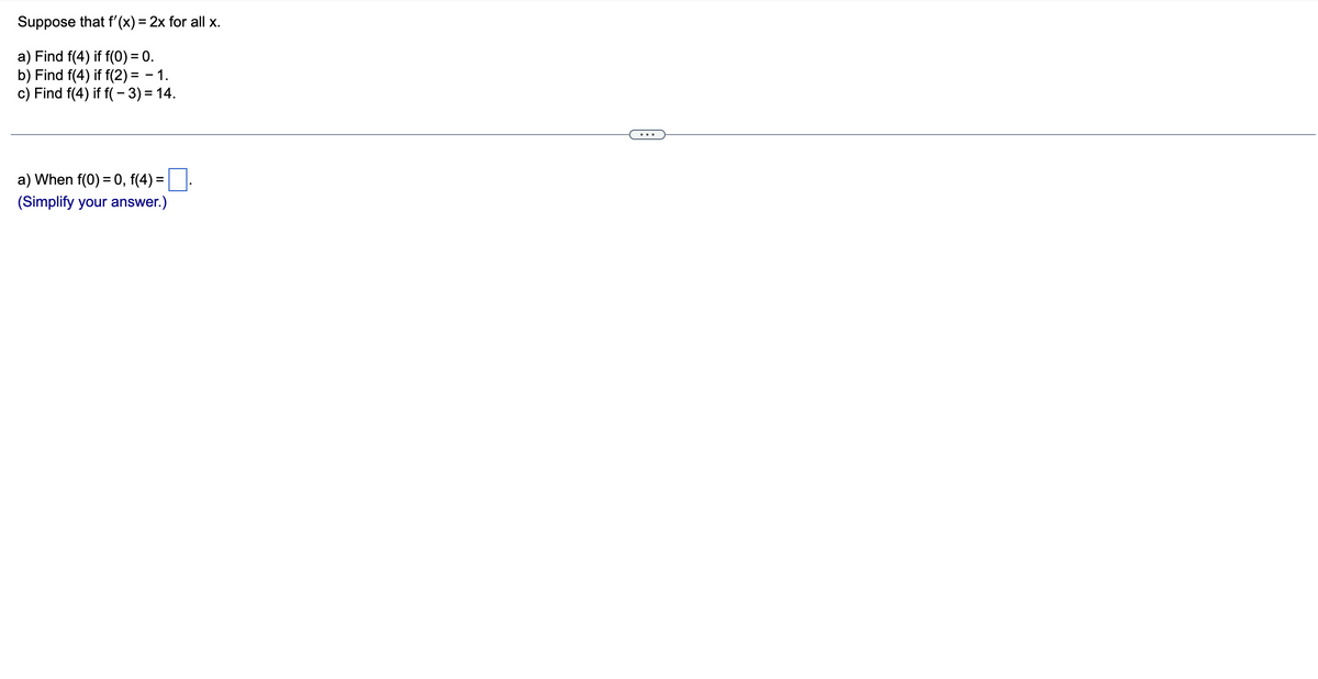 Suppose
a) Find f(4) if f(0) = 0.
b) Find f(4) if f(2)= - 1.
c) Find f(4) if f(-3) = 14.
that f'(x) = 2x for all x.
a) When f(0) = 0, f(4) = .
(Simplify your answer.)