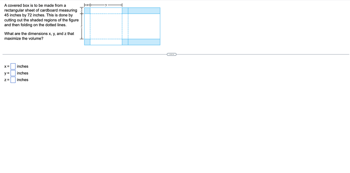 A covered box is to be made from a
rectangular sheet of cardboard measuring
45 inches by 72 inches. This is done by
cutting out the shaded regions of the figure
and then folding on the dotted lines.
What are the dimensions x, y, and z that
maximize the volume?
X =
y =
Z=
inches
inches
inches
+*+