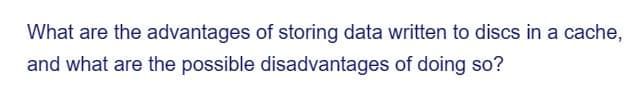 What are the advantages of storing data written to discs in a cache,
and what are the possible disadvantages of doing so?