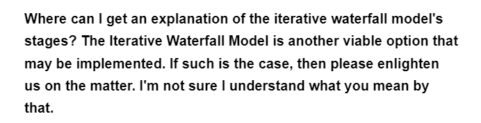 Where can I get an explanation of the iterative waterfall model's
stages? The Iterative Waterfall Model is another viable option that
may be implemented. If such is the case, then please enlighten
us on the matter. I'm not sure I understand what you mean by
that.