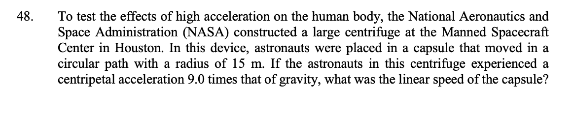 48.
To test the effects of high acceleration on the human body, the National Aeronautics and
Space Administration (NASA) constructed a large centrifuge at the Manned Spacecraft
Center in Houston. In this device, astronauts were placed in a capsule that moved in a
circular path with a radius of 15 m. If the astronauts in this centrifuge experienced a
centripetal acceleration 9.0 times that of gravity, what was the linear speed of the capsule?