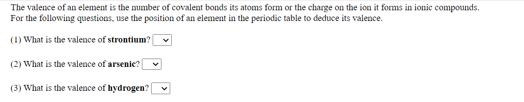 The valence of an element is the number of covalent bonds its atoms form or the charge on the ion it forms in ionic compounds.
For the following questions, use the position of an element in the periodic table to deduce its valence.
(1) What is the valence of strontium?
(2) What is the valence of arsenic?
(3) What is the valence of hydrogen?
