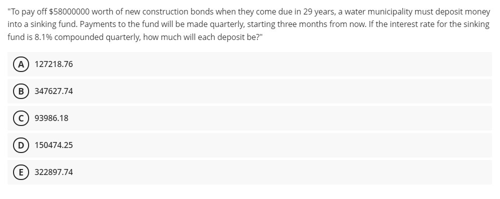 "To pay off $58000000 worth of new construction bonds when they come due in 29 years, a water municipality must deposit money
into a sinking fund. Payments to the fund will be made quarterly, starting three months from now. If the interest rate for the sinking
fund is 8.1% compounded quarterly, how much will each deposit be?"
A) 127218.76
B) 347627.74
c) 93986.18
D
150474.25
E) 322897.74
