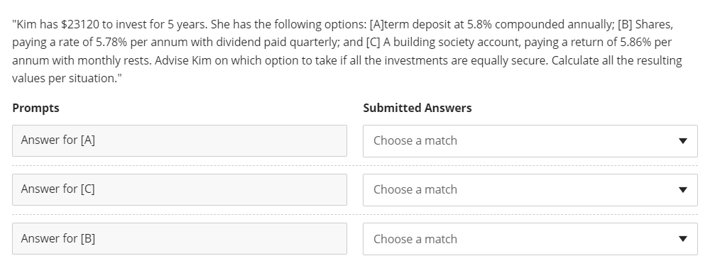 "Kim has $23120 to invest for 5 years. She has the following options: [A]term deposit at 5.8% compounded annually; [B] Shares,
paying a rate of 5.78% per annum with dividend paid quarterly; and [C] A building society account, paying a return of 5.86% per
annum with monthly rests. Advise Kim on which option to take if all the investments are equally secure. Calculate all the resulting
values per situation."
Prompts
Submitted Answers
Answer for [A]
Choose a match
Answer for [C]
Choose a match
Answer for [B]
Choose a match
