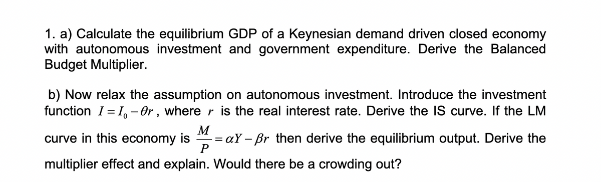 1. a) Calculate the equilibrium GDP of a Keynesian demand driven closed economy
with autonomous investment and government expenditure. Derive the Balanced
Budget Multiplier.
b) Now relax the assumption on autonomous investment. Introduce the investment
function I = I, - Or , where r is the real interest rate. Derive the IS curve. If the LM
M
= aY – Br then derive the equilibrium output. Derive the
P
curve in this economy is
multiplier effect and explain. Would there be a crowding out?
