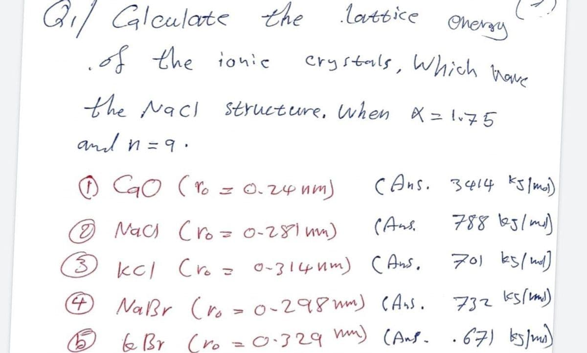 Qil Caleulate the lattice
.of the ionie
crystals, Which have
Onersy
the Nacl structure, when X = l75
and n =9 :
O CaO (ro = 0.24 nm)
cAns. 3414 ks lmi)
O Nach Cro = 0-281 um)
(Ans,
788 bglmd)
kcl Cro = o-314 um) CAs,
701 ks/nd]
Naßr (ro>o-298 mm) CAnS.
732 k5/m)
e Br Cro = 0:329 mm) CAng. .67) by lmo)
