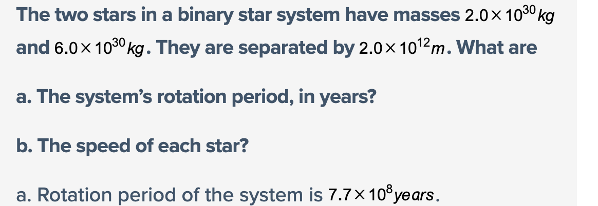 The two stars in a binary star system have masses 2.0 × 10³⁰ kg
and 6.0 × 1030 kg. They are separated by 2.0 × 10¹2m. What are
a. The system's rotation period, in years?
b. The speed of each star?
a. Rotation period of the system is 7.7 × 10³ years.