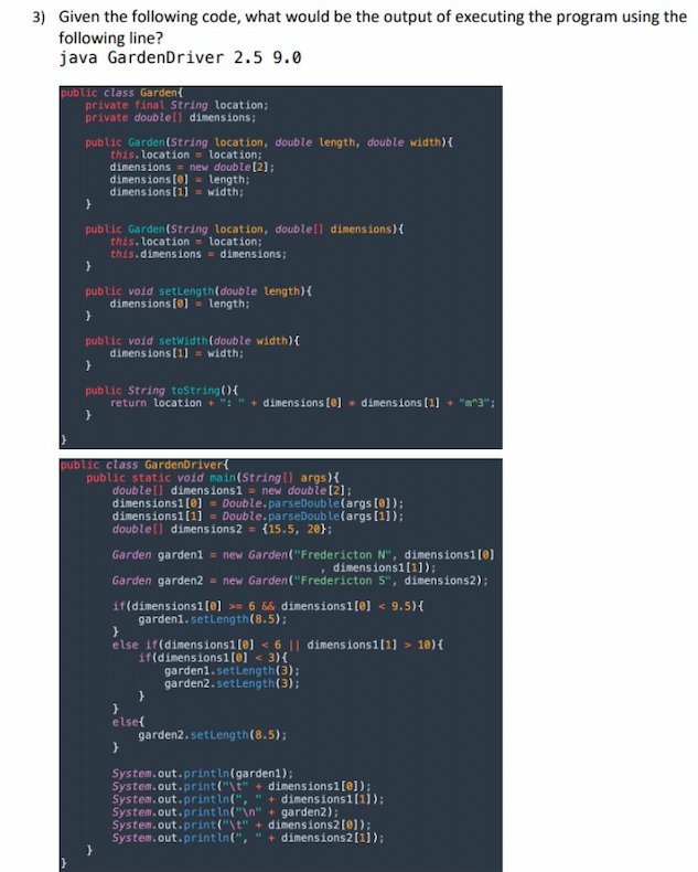 3) Given the following code, what would be the output of executing the program using the
following line?
java GardenDriver 2.5 9.0
public class Garden
private final String location;
private doublell dimensions;
public Garden(String location, double length, double width) {
this. location = location;
dimensions = new double [2];
dimensions [0] = length;
dimensions [1] = width;
}
public Garden(String location, double [] dimensions) {
this. location = location;
this.dimensions = dimensions;
}
public void setLength(double length) {
dimensions [0]= length;
}
public void setWidth (double width) {
dimensions [1] = width;
}
public String toString(){
return location + ":" + dimensions [0] dimensions [1] + "m^3";
}
public class GardenDriver{
public static void main(String[] args) {
double [] dimensions1 = new double [2];
dimensions1[0] = Double.parseDouble (args [0]);
dimensions1[1] = Double.parseDouble(args [1]);
double [] dimensions2 = {15.5, 20);
Garden garden1 = new Garden("Fredericton N", dimensions1 [0]
dimensions1[1]);
Garden garden2 = new Garden("Fredericton S", dimensions2);
if(dimensions1[0] >= 6 && dimensions1 [0] < 9.5){
garden1.setLength (8.5);
}
else if(dimensions1 [0] < 6 || dimensions 1[1] > 10) {
if(dimensions1[0] < 3){
}
}
else{
}
garden1.setLength (3);
garden2.setLength (3);
garden2.setLength (8.5);
System.out.println(garden1);
System.out.print("\t" + dimensions 1[0]);
System.out.println(", " + dimensions 1[1]);
System.out.println("\n" + garden2);
System.out.print("\t" + dimensions2 [0]);
System.out.println(", " + dimensions 2 [1]);