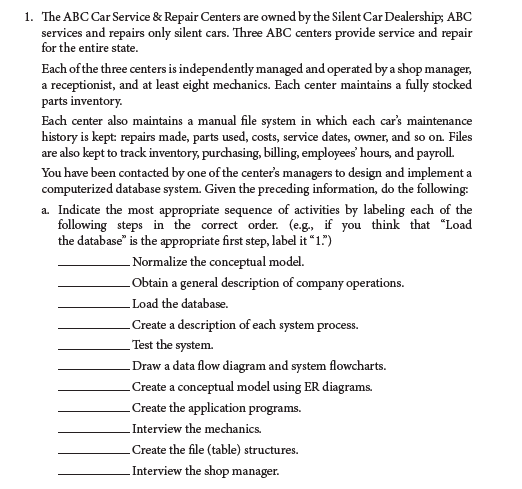 1. The ABC Car Service & Repair Centers are owned by the Silent Car Dealership; ABC
services and repairs only silent cars. Three ABC centers provide service and repair
for the entire state.
Each of the three centers is independently managed and operated by a shop manager,
a receptionist, and at least eight mechanics. Each center maintains a fully stocked
parts inventory.
Each center also maintains a manual file system in which each car's maintenance
history is kept: repairs made, parts used, costs, service dates, owner, and so on. Files
are also kept to track inventory, purchasing, billing, employees' hours, and payroll.
You have been contacted by one of the center's managers to design and implement a
computerized database system. Given the preceding information, do the following:
a. Indicate the most appropriate sequence of activities by labeling each of the
following steps in the correct order. (e.g., if you think that "Load
the database" is the appropriate first step, label it "1.")
Normalize the conceptual model.
Obtain a general description of company operations.
-Load the database.
Create a description of each system process.
Test the system.
Draw a data flow diagram and system flowcharts.
Create a conceptual model using ER diagrams.
Create the application programs.
-Interview the mechanics.
Create the file (table) structures.
Interview the shop manager.