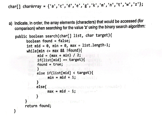 char[] charArray = {'a', 'c','d', 'e','g', 'k', 'm', 'n', 't', 'w', 'z'};
a) Indicate, in order, the array elements (characters) that would be accessed (for
comparison) when searching for the value 'z' using the binary search algorithm:
public boolean search (char[] list, char target) {
boolean found = false;
int mid= 0, min = 0, max = list.length-1;
while(min <= max && ! found) {
mid
(max+ min) / 2;
}
if(list[mid]
found= true;
EE
target) {
}
else if(list [mid] < target) {
min = mid + 1;
}
return found;
}
else{
By Index juto
Syst max = mid
}
-
1;