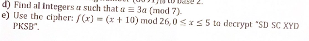 2.
d) Find al integers a such that a = 3a (mod 7).
e) Use the cipher: f(x) = (x + 10) mod 26,0 ≤ x ≤ 5 to decrypt "SD SC XYD
PKSB".