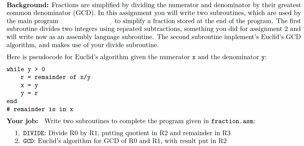 Background: Fractions are simplified by dividing the numerator and denominator by their greatest
common denominator (GCD). In this assignment you will write two subroutines, which are used by
the main program
to simplify a fraction stored at the end of the program. The first
subroutine divides two integers using repeated subtractions, something you did for assignment 2 and
will write now as an assembly language subroutine. The second subroutine implement's Euclid's GCD
algorithm, and makes use of your divide subroutine.
Here is pseudocode for Euclid's algorithm given the numerator x and the denominator y:
while y > 0
end
r = remainder of x/y
X = y
y
r
=
#remainder is in x
Your job: Write two subroutines to complete the program given in fraction.asm:
1. DIVIDE: Divide R0 by R1, putting quotient in R2 and remainder in R3
2. GCD: Euclid's algorithm for GCD of R0 and R1, with result put in R2