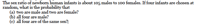 The sex ratio of newborn human infants is about 105 males to 100 females. If four infants are chosen at
random, what is the probability that
(a) two are male and two are female?
(b) all four are male?
(c) all four are of the same sex?