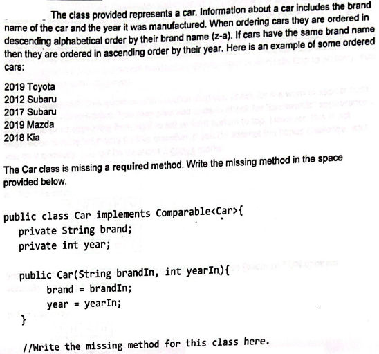 The class provided represents a car. Information about a car includes the brand
name of the car and the year it was manufactured. When ordering cars they are ordered in
descending alphabetical order by their brand name (z-a). If cars have the same brand name
then they are ordered in ascending order by their year. Here is an example of some ordered
cars:
2019 Toyota
2012 Subaru
2017 Subaru
2019 Mazda
2018 Kia
The Car class is missing a required method. Write the missing method in the space
provided below.
public class Car implements Comparable<Car> {
private String brand;
private int year;
public Car (String brandIn, int yearIn) {
brand= brandIn;
year = yearIn;
}
//Write the missing method for this class here.